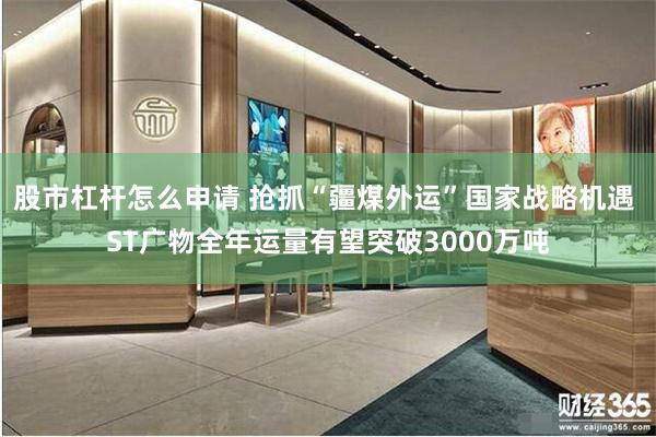 股市杠杆怎么申请 抢抓“疆煤外运”国家战略机遇 ST广物全年运量有望突破3000万吨