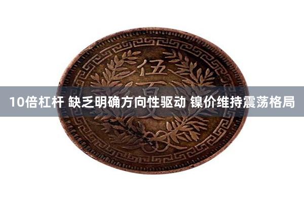 10倍杠杆 缺乏明确方向性驱动 镍价维持震荡格局