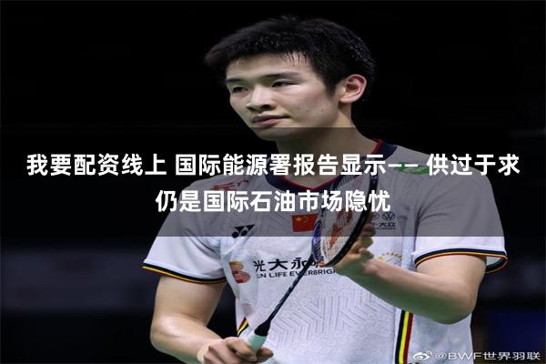 我要配资线上 国际能源署报告显示—— 供过于求仍是国际石油市场隐忧