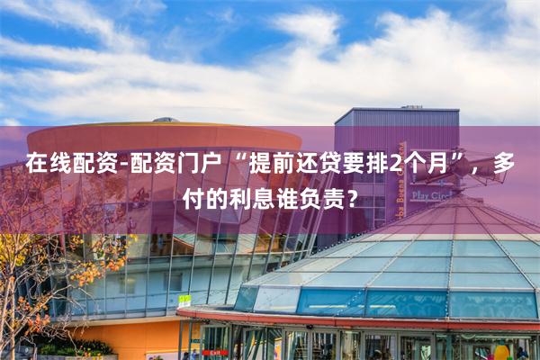 在线配资-配资门户 “提前还贷要排2个月”，多付的利息谁负责？