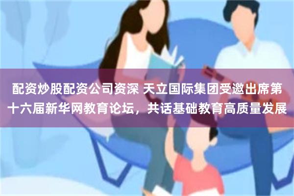 配资炒股配资公司资深 天立国际集团受邀出席第十六届新华网教育论坛，共话基础教育高质量发展