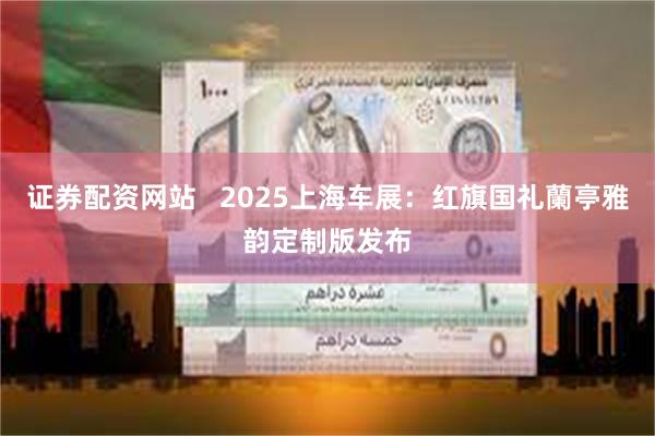 证券配资网站   2025上海车展：红旗国礼蘭亭雅韵定制版发布