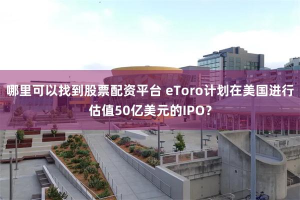 哪里可以找到股票配资平台 eToro计划在美国进行估值50亿美元的IPO？